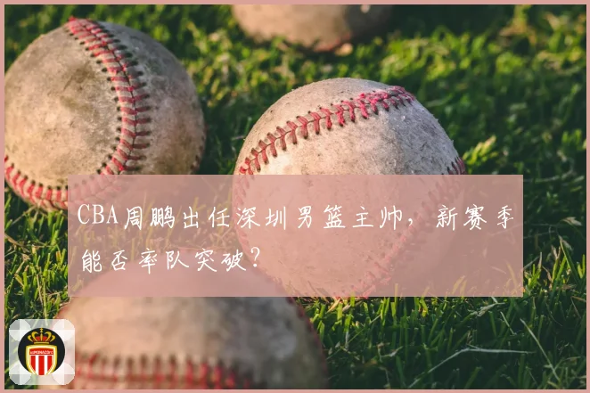 CBA周鹏出任深圳男篮主帅，新赛季能否率队突破？