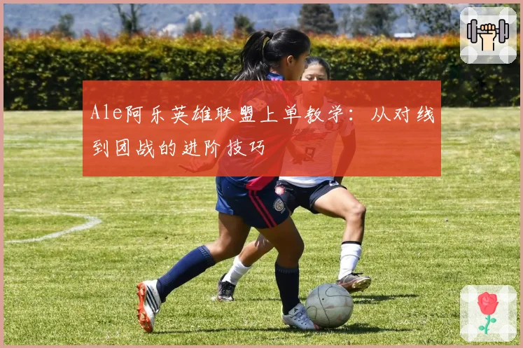 Ale阿乐英雄联盟上单教学：从对线到团战的进阶技巧