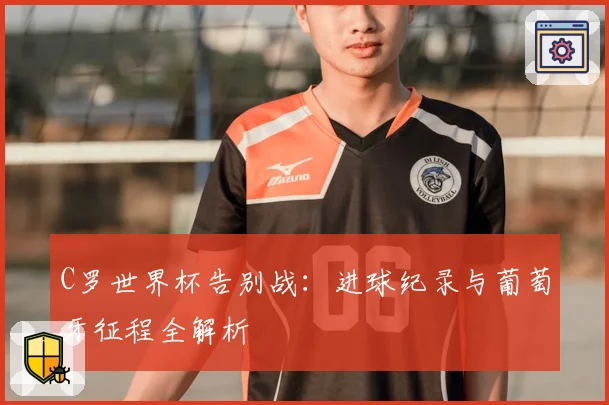 C罗世界杯告别战：进球纪录与葡萄牙征程全解析