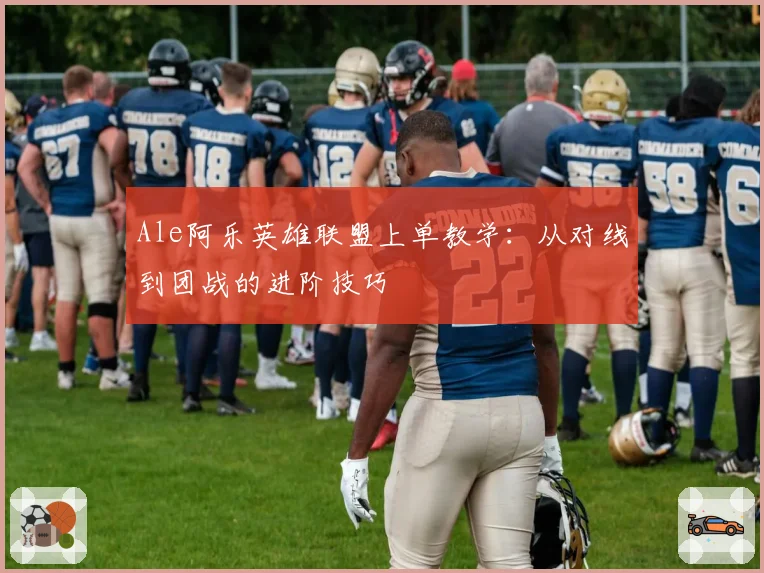 Ale阿乐英雄联盟上单教学：从对线到团战的进阶技巧