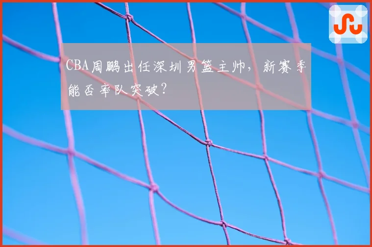 CBA周鹏出任深圳男篮主帅,新赛季能否率队突破?